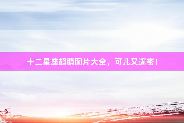 十二星座超萌图片大全，可儿又邃密！